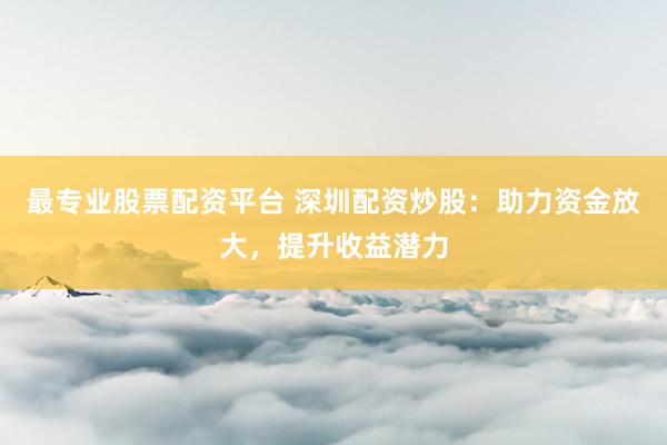 最专业股票配资平台 深圳配资炒股：助力资金放大，提升收益潜力