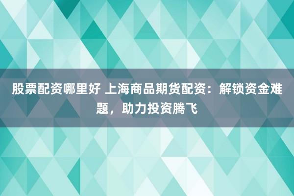 股票配资哪里好 上海商品期货配资：解锁资金难题，助力投资腾飞