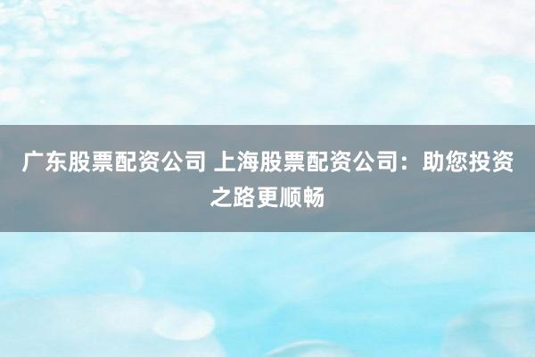 广东股票配资公司 上海股票配资公司：助您投资之路更顺畅