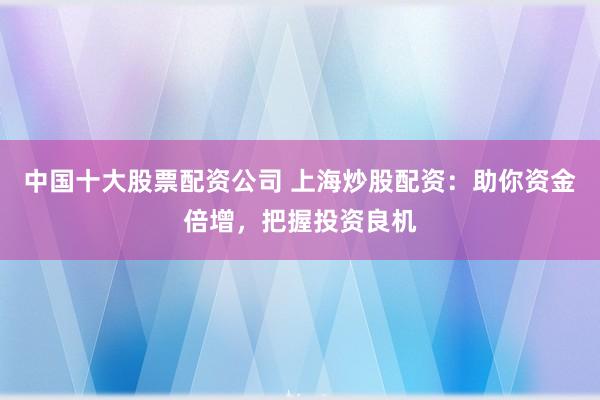 中国十大股票配资公司 上海炒股配资：助你资金倍增，把握投资良机
