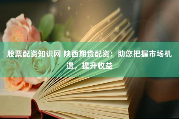 股票配资知识网 陕西期货配资：助您把握市场机遇，提升收益