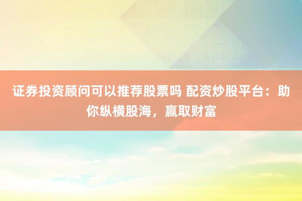 证券投资顾问可以推荐股票吗 配资炒股平台：助你纵横股海，赢取财富