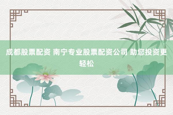 成都股票配资 南宁专业股票配资公司 助您投资更轻松