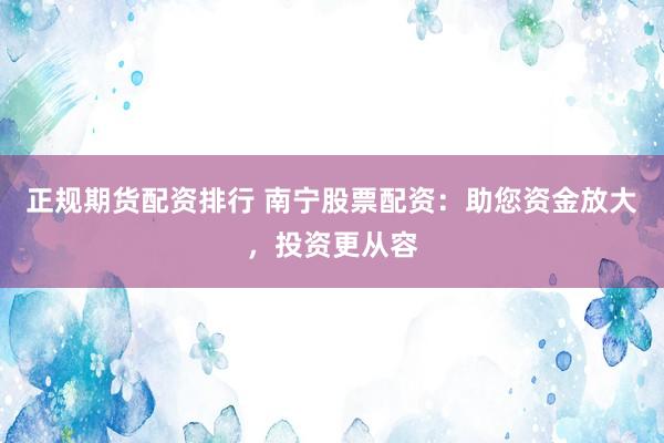 正规期货配资排行 南宁股票配资：助您资金放大，投资更从容