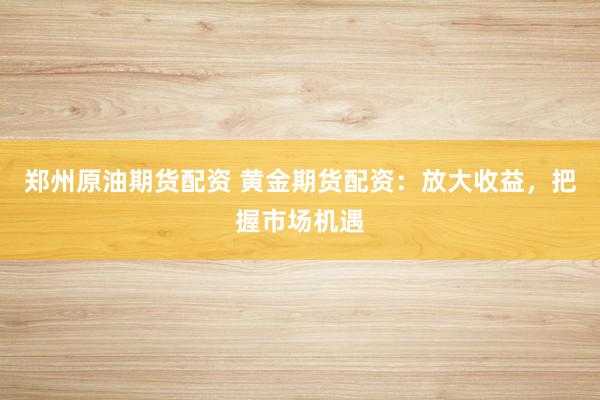 郑州原油期货配资 黄金期货配资：放大收益，把握市场机遇