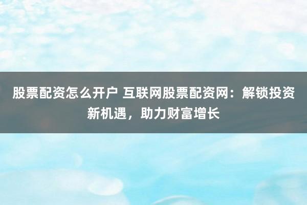 股票配资怎么开户 互联网股票配资网：解锁投资新机遇，助力财富增长