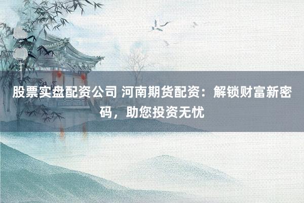 股票实盘配资公司 河南期货配资：解锁财富新密码，助您投资无忧