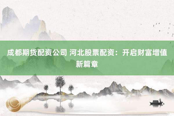成都期货配资公司 河北股票配资：开启财富增值新篇章