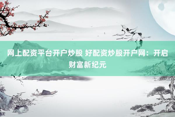网上配资平台开户炒股 好配资炒股开户网：开启财富新纪元