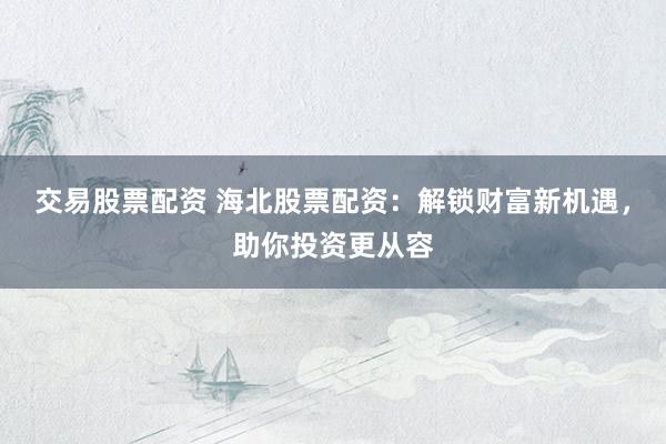 交易股票配资 海北股票配资：解锁财富新机遇，助你投资更从容