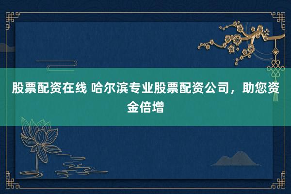 股票配资在线 哈尔滨专业股票配资公司，助您资金倍增