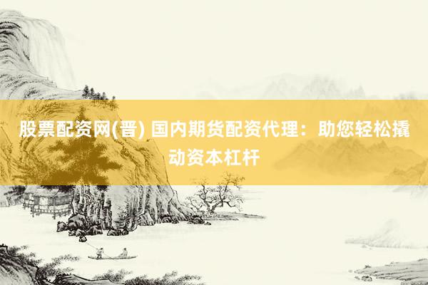 股票配资网(晋) 国内期货配资代理：助您轻松撬动资本杠杆