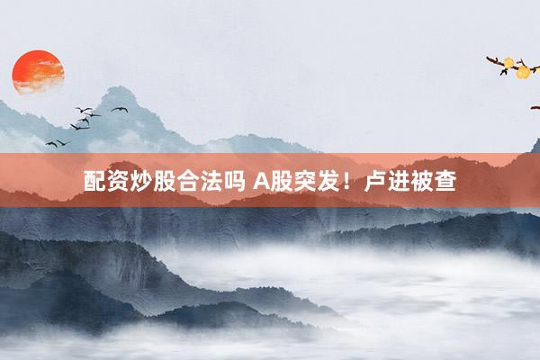 配资炒股合法吗 A股突发！卢进被查