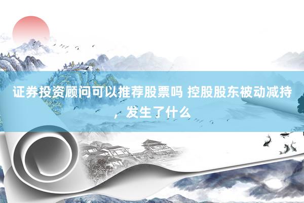 证券投资顾问可以推荐股票吗 控股股东被动减持，发生了什么