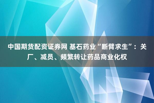 中国期货配资证券网 基石药业“断臂求生”：关厂、减员、频繁转让药品商业化权