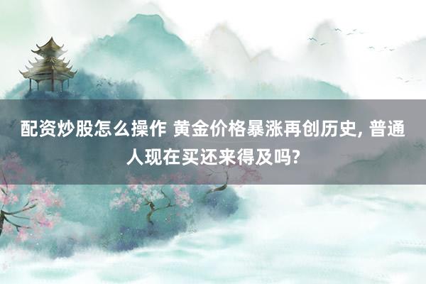 配资炒股怎么操作 黄金价格暴涨再创历史, 普通人现在买还来得及吗?
