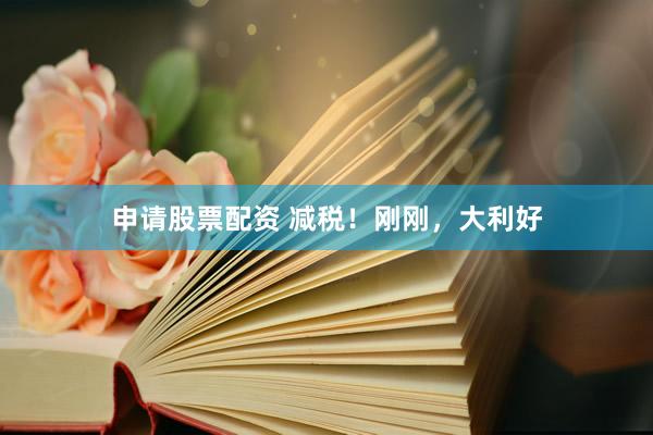 申请股票配资 减税！刚刚，大利好
