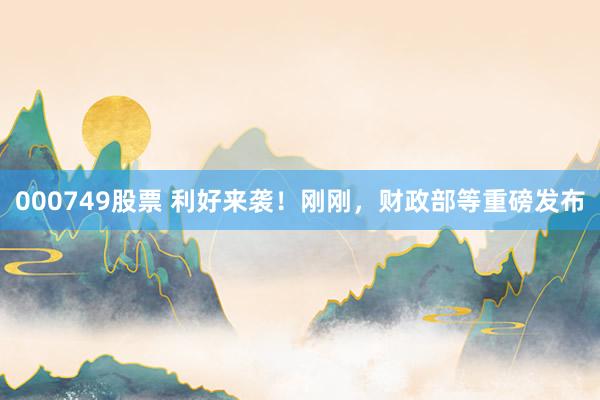 000749股票 利好来袭！刚刚，财政部等重磅发布