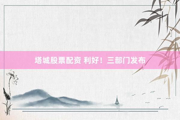 塔城股票配资 利好！三部门发布