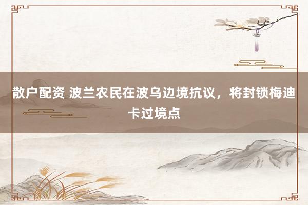 散户配资 波兰农民在波乌边境抗议，将封锁梅迪卡过境点