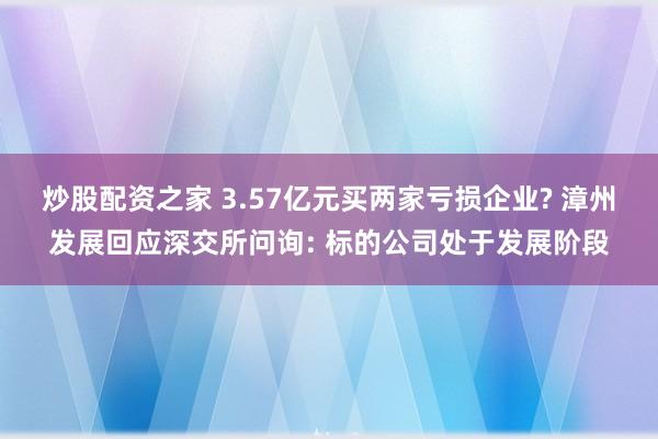 炒股配资之家 3.57亿元买两家亏损企业? 漳州发展回应深交所问询: 标的公司处于发展阶段