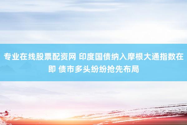 专业在线股票配资网 印度国债纳入摩根大通指数在即 债市多头纷纷抢先布局