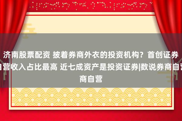 济南股票配资 披着券商外衣的投资机构？首创证券自营收入占比最高 近七成资产是投资证券|数说券商自营
