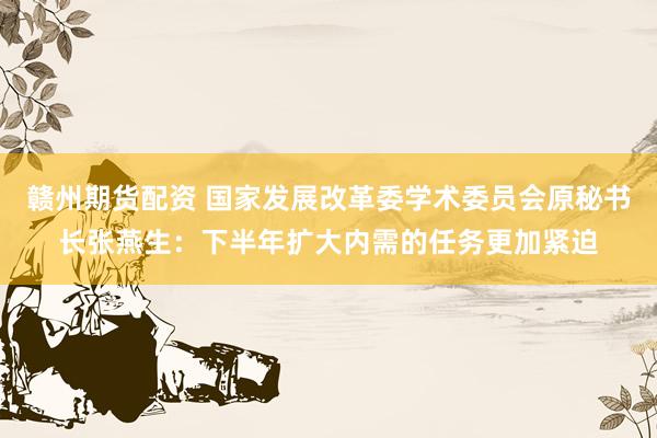赣州期货配资 国家发展改革委学术委员会原秘书长张燕生：下半年扩大内需的任务更加紧迫