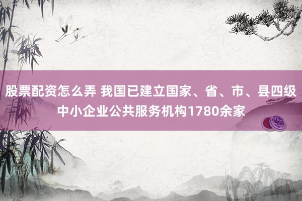 股票配资怎么弄 我国已建立国家、省、市、县四级中小企业公共服务机构1780余家