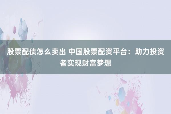 股票配债怎么卖出 中国股票配资平台：助力投资者实现财富梦想