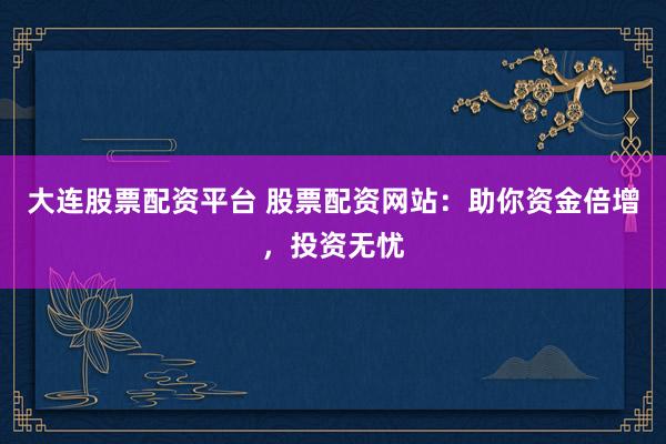 大连股票配资平台 股票配资网站：助你资金倍增，投资无忧