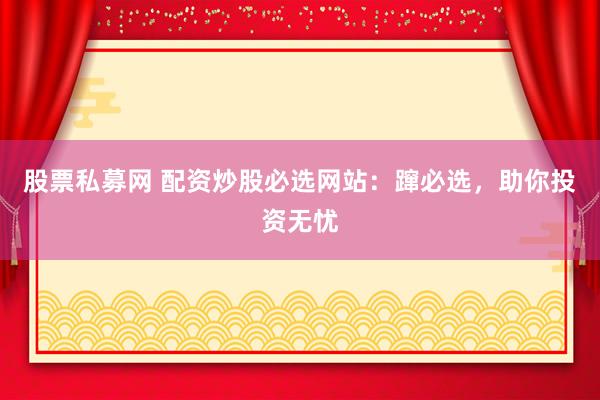 股票私募网 配资炒股必选网站：蹿必选，助你投资无忧