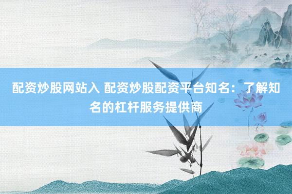 配资炒股网站入 配资炒股配资平台知名：了解知名的杠杆服务提供商