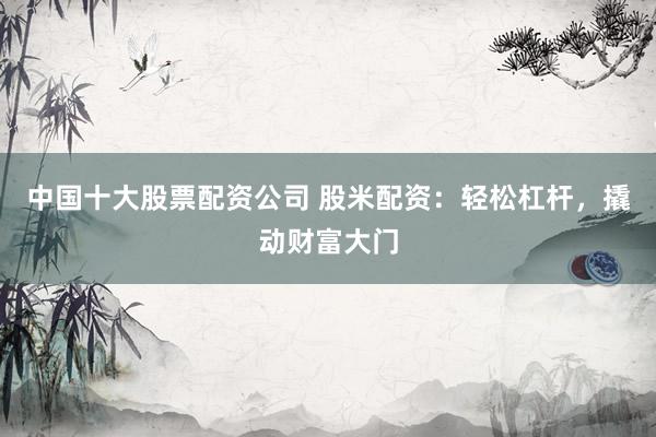 中国十大股票配资公司 股米配资：轻松杠杆，撬动财富大门