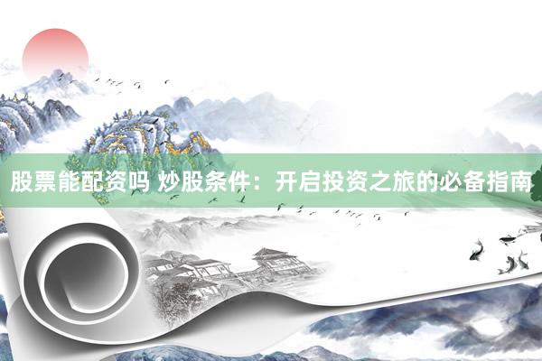 股票能配资吗 炒股条件：开启投资之旅的必备指南