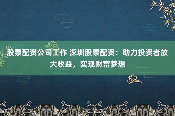股票配资公司工作 深圳股票配资：助力投资者放大收益，实现财富梦想