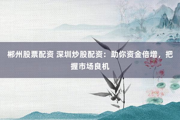 郴州股票配资 深圳炒股配资：助你资金倍增，把握市场良机