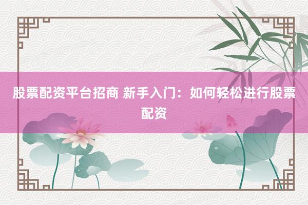 股票配资平台招商 新手入门：如何轻松进行股票配资