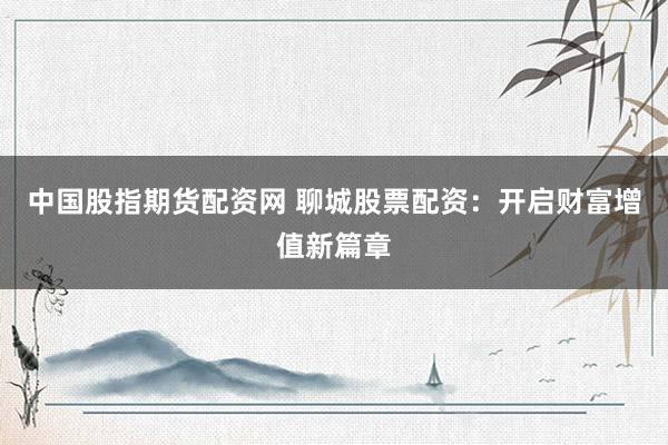 中国股指期货配资网 聊城股票配资：开启财富增值新篇章