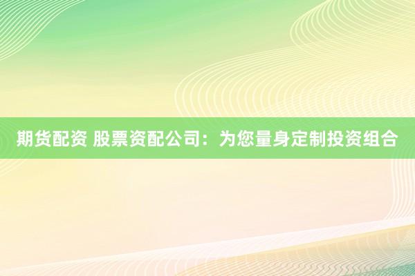 期货配资 股票资配公司：为您量身定制投资组合