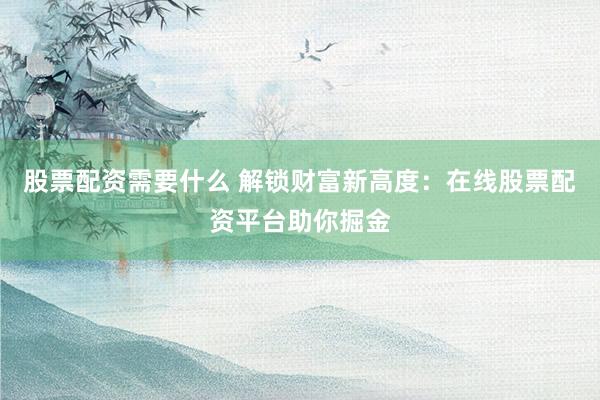股票配资需要什么 解锁财富新高度：在线股票配资平台助你掘金