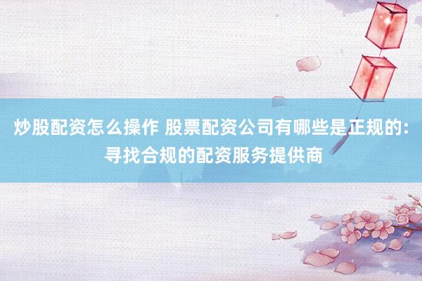 炒股配资怎么操作 股票配资公司有哪些是正规的: 寻找合规的配资服务提供商