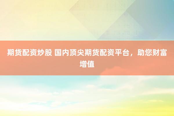 期货配资炒股 国内顶尖期货配资平台，助您财富增值