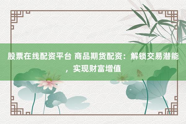 股票在线配资平台 商品期货配资：解锁交易潜能，实现财富增值