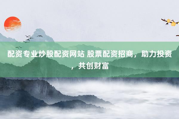 配资专业炒股配资网站 股票配资招商，助力投资，共创财富