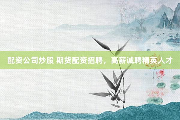 配资公司炒股 期货配资招聘，高薪诚聘精英人才
