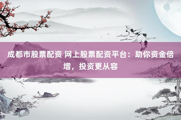 成都市股票配资 网上股票配资平台：助你资金倍增，投资更从容