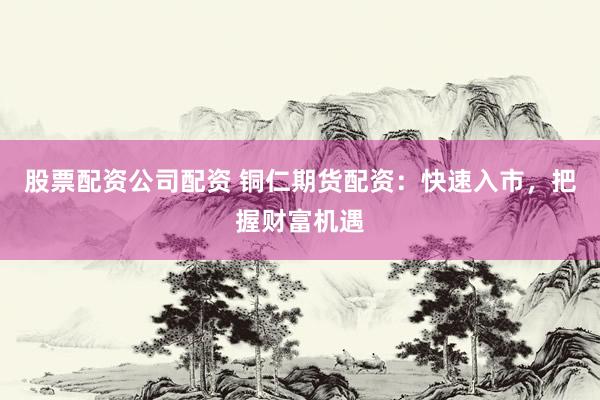 股票配资公司配资 铜仁期货配资：快速入市，把握财富机遇