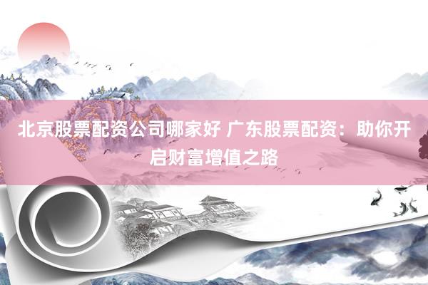 北京股票配资公司哪家好 广东股票配资：助你开启财富增值之路