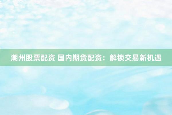 潮州股票配资 国内期货配资：解锁交易新机遇